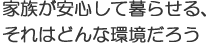 家族が安心して暮らせる、それはどんな環境だろう